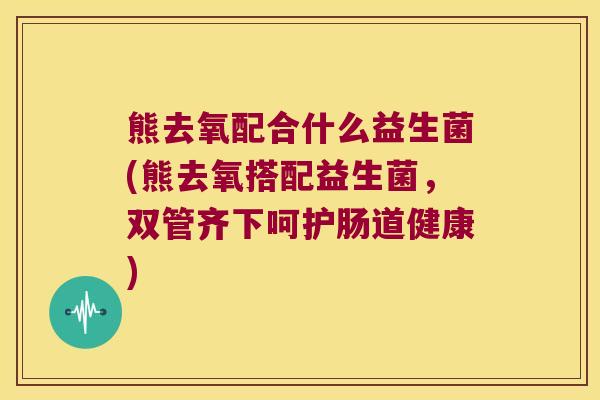 熊去氧配合什么益生菌(熊去氧搭配益生菌，双管齐下呵护肠道健康)