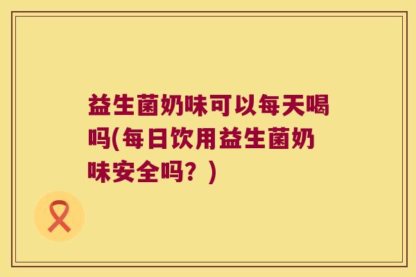 益生菌奶味可以每天喝吗(每日饮用益生菌奶味安全吗？)