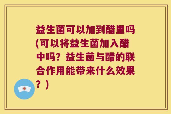 益生菌可以加到醋里吗(可以将益生菌加入醋中吗？益生菌与醋的联合作用能带来什么效果？)