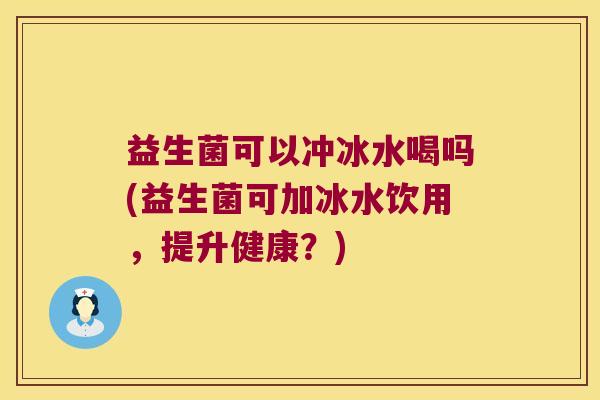 益生菌可以冲冰水喝吗(益生菌可加冰水饮用，提升健康？)