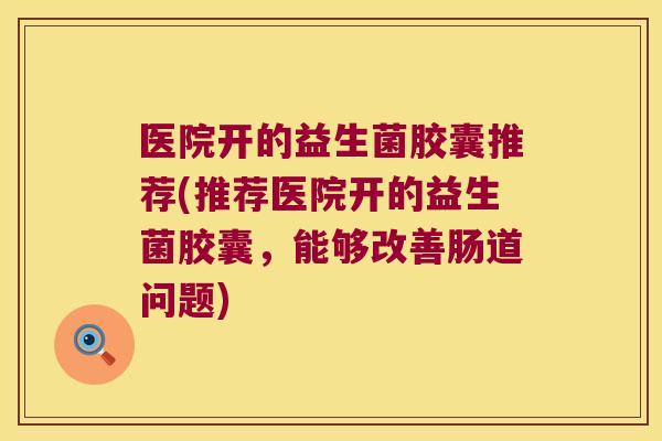 医院开的益生菌胶囊推荐(推荐医院开的益生菌胶囊，能够改善肠道问题)