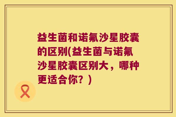 益生菌和诺氟沙星胶囊的区别(益生菌与诺氟沙星胶囊区别大,哪种更适合你?) 益生菌和诺氟沙星胶囊的区别(益生菌与诺氟沙星胶囊区别大,哪种更适合你?)
