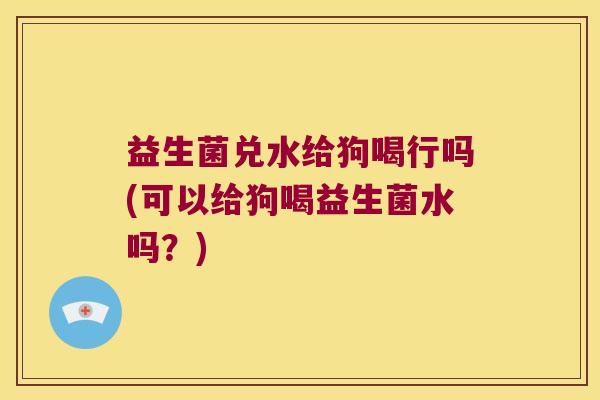 益生菌兑水给狗喝行吗(可以给狗喝益生菌水吗？)