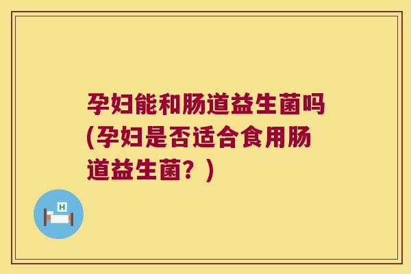 孕妇能和肠道益生菌吗(孕妇是否适合食用肠道益生菌？)