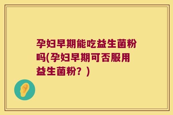 孕妇早期能吃益生菌粉吗(孕妇早期可否服用益生菌粉？)