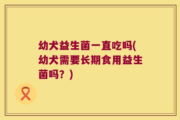 幼犬益生菌一直吃吗(幼犬需要长期食用益生菌吗？)
