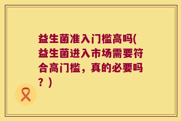 益生菌准入门槛高吗(益生菌进入市场需要符合高门槛，真的必要吗？)