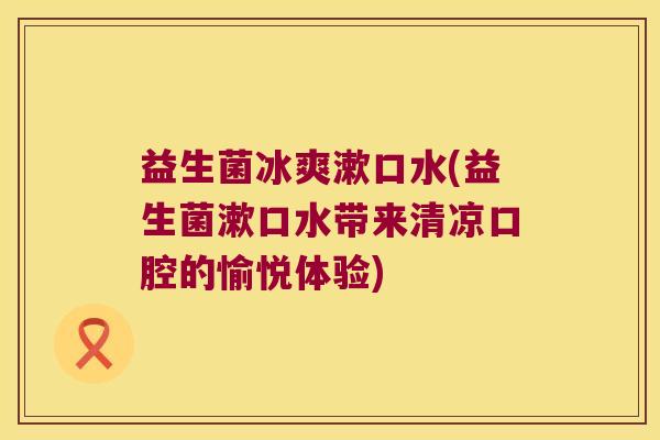 益生菌冰爽漱口水(益生菌漱口水带来清凉口腔的愉悦体验) 益生菌冰爽漱口水(益生菌漱口水带来清凉口腔的愉悦体验)