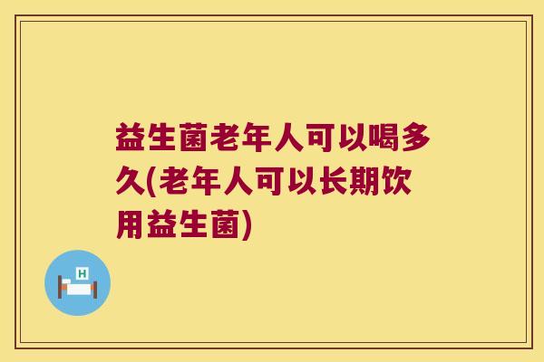 益生菌老年人可以喝多久(老年人可以长期饮用益生菌)