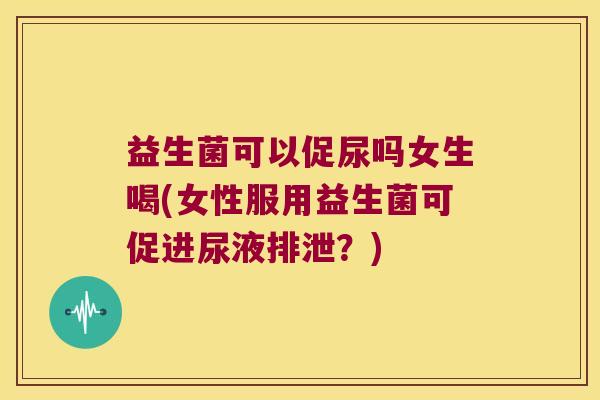 益生菌可以促尿吗女生喝(女性服用益生菌可促进尿液排泄？)