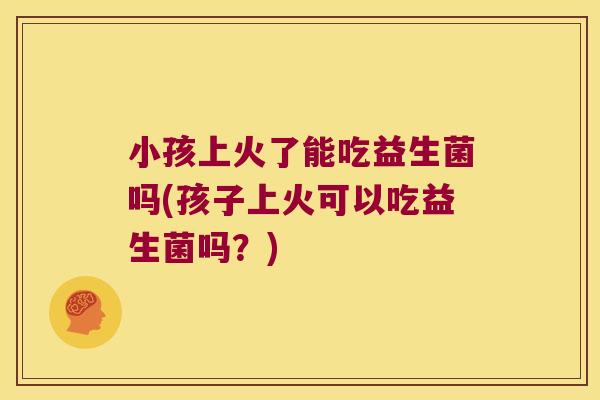 小孩上火了能吃益生菌吗(孩子上火可以吃益生菌吗？)