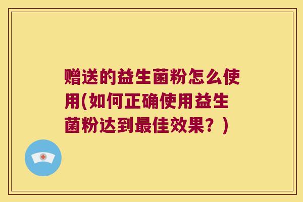 赠送的益生菌粉怎么使用(如何正确使用益生菌粉达到最佳效果？)