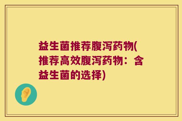 益生菌推荐腹泻药物(推荐高效腹泻药物：含益生菌的选择)