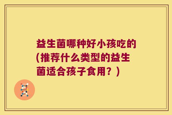 益生菌哪种好小孩吃的(推荐什么类型的益生菌适合孩子食用？)