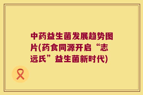 中药益生菌发展趋势图片(药食同源开启“志远氏”益生菌新时代)