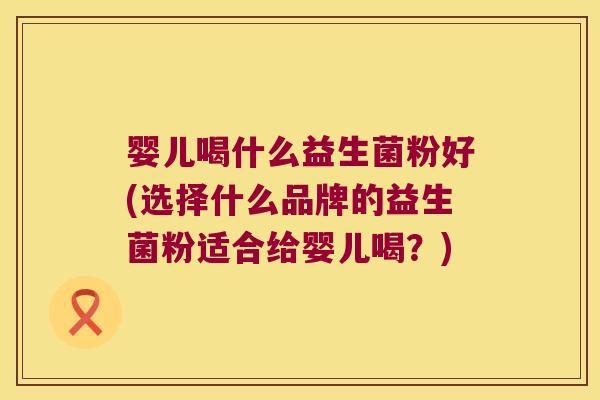 婴儿喝什么益生菌粉好(选择什么品牌的益生菌粉适合给婴儿喝？)