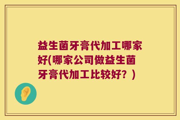 益生菌牙膏代加工哪家好(哪家公司做益生菌牙膏代加工比较好？)