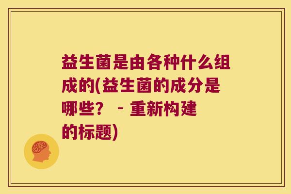 益生菌是由各种什么组成的(益生菌的成分是哪些？ - 重新构建的标题)