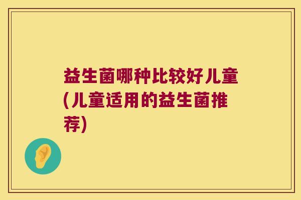 益生菌哪种比较好儿童(儿童适用的益生菌推荐) 益生菌哪种比较好儿童(儿童适用的益生菌推荐)