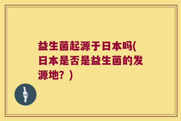 益生菌起源于日本吗(日本是否是益生菌的发源地?) 益生菌起源于日本吗(日本是否是益生菌的发源地?)