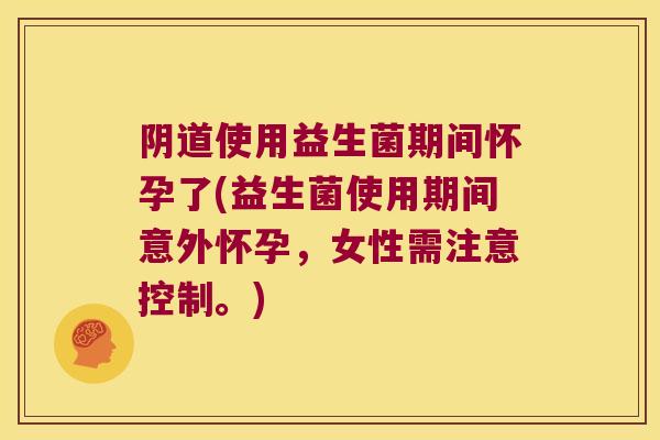 阴道使用益生菌期间怀孕了(益生菌使用期间意外怀孕，女性需注意控制。)