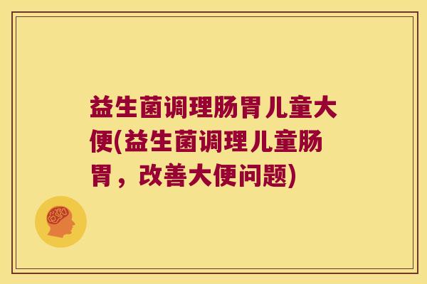 益生菌调理肠胃儿童大便(益生菌调理儿童肠胃，改善大便问题)
