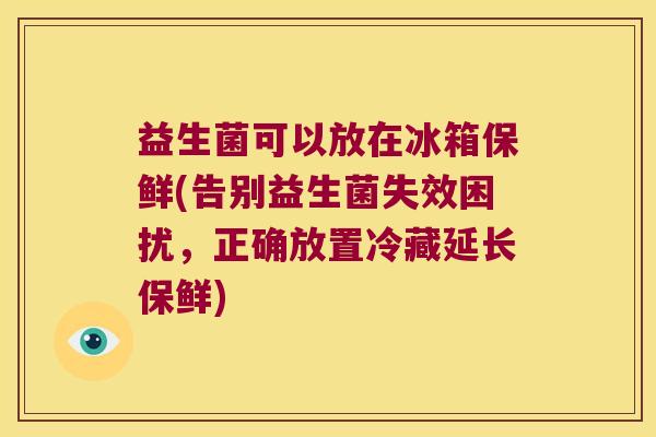 益生菌可以放在冰箱保鲜(告别益生菌失效困扰，正确放置冷藏延长保鲜)