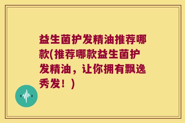 益生菌护发精油推荐哪款(推荐哪款益生菌护发精油，让你拥有飘逸秀发！)