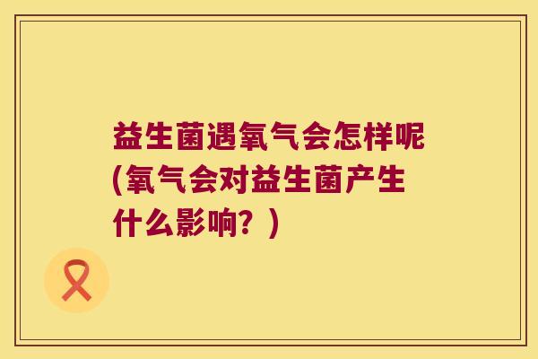 益生菌遇氧气会怎样呢(氧气会对益生菌产生什么影响?) 益生菌遇氧气会怎样呢(氧气会对益生菌产生什么影响?)