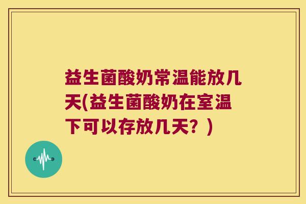 益生菌酸奶常温能放几天(益生菌酸奶在室温下可以存放几天？)