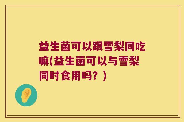 益生菌可以跟雪梨同吃嘛(益生菌可以与雪梨同时食用吗？)
