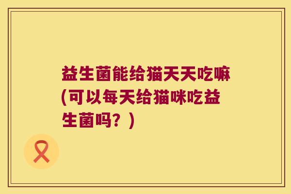 益生菌能给猫天天吃嘛(可以每天给猫咪吃益生菌吗？)