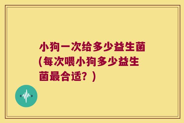 小狗一次给多少益生菌(每次喂小狗多少益生菌最合适？)