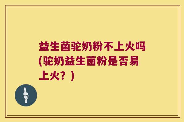益生菌驼奶粉不上火吗(驼奶益生菌粉是否易上火？)