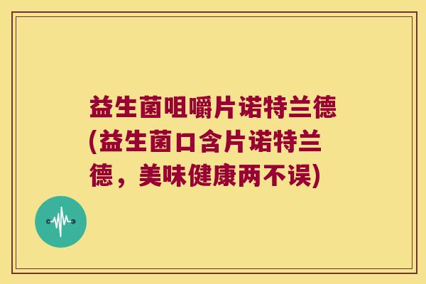 益生菌咀嚼片诺特兰德(益生菌口含片诺特兰德，美味健康两不误)
