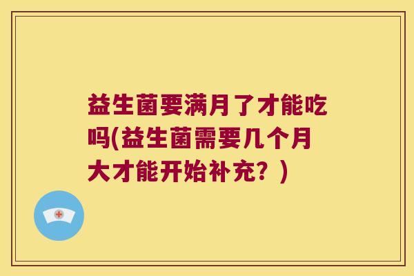 益生菌要满月了才能吃吗(益生菌需要几个月大才能开始补充？)