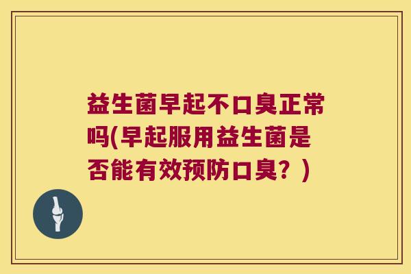 益生菌早起不口臭正常吗(早起服用益生菌是否能有效预防口臭？)