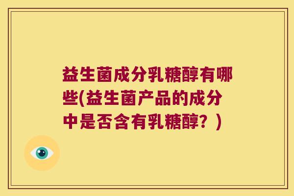 益生菌成分乳糖醇有哪些(益生菌产品的成分中是否含有乳糖醇？)