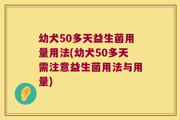 幼犬50多天益生菌用量用法(幼犬50多天需注意益生菌用法与用量)