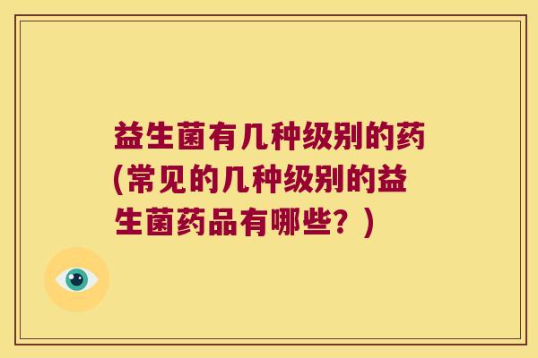 益生菌有几种级别的药(常见的几种级别的益生菌药品有哪些？)