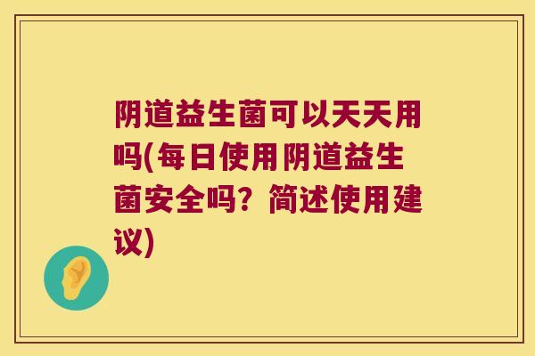 阴道益生菌可以天天用吗(每日使用阴道益生菌安全吗？简述使用建议)