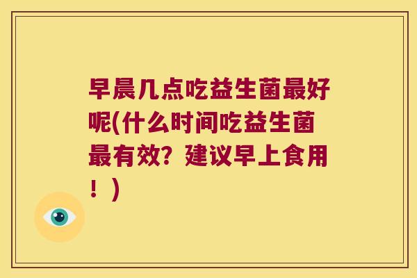 早晨几点吃益生菌最好呢(什么时间吃益生菌最有效？建议早上食用！)