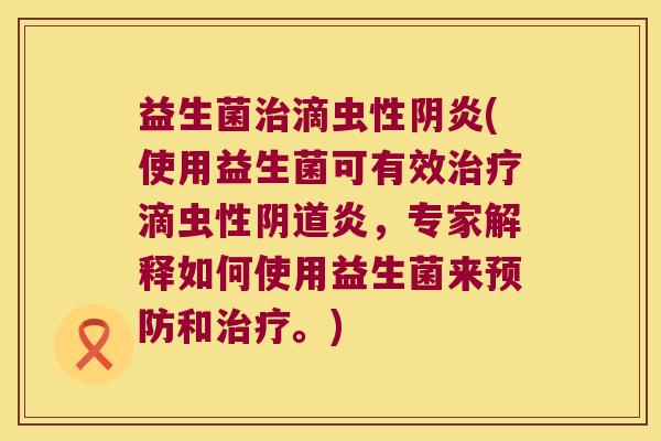 益生菌治滴虫性阴炎(使用益生菌可有效治疗滴虫性阴道炎，专家解释如何使用益生菌来预防和治疗。)