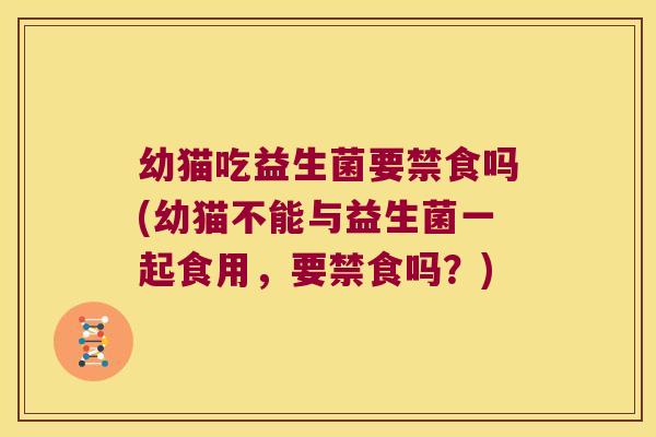 幼猫吃益生菌要禁食吗(幼猫不能与益生菌一起食用，要禁食吗？)
