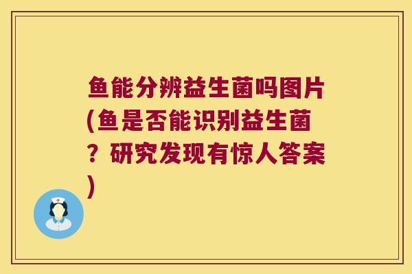 鱼能分辨益生菌吗图片(鱼是否能识别益生菌？研究发现有惊人答案)