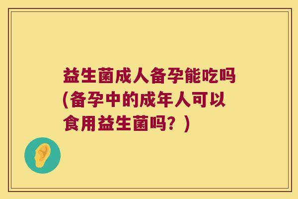 益生菌成人备孕能吃吗(备孕中的成年人可以食用益生菌吗？)