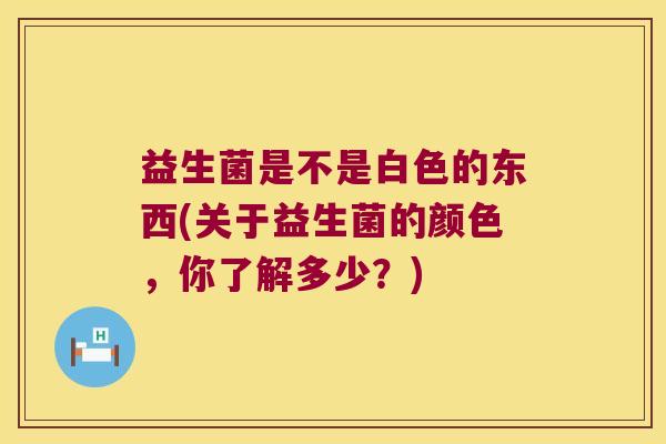 益生菌是不是白色的东西(关于益生菌的颜色,你了解多少?) 益生菌是不是白色的东西(关于益生菌的颜色,你了解多少?)