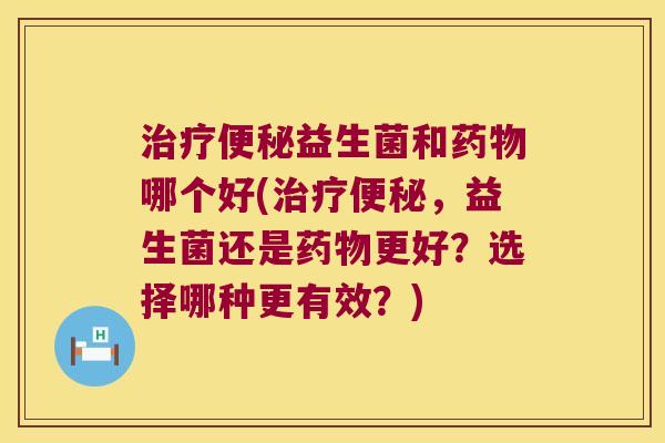 治疗便秘益生菌和药物哪个好(治疗便秘，益生菌还是药物更好？选择哪种更有效？)