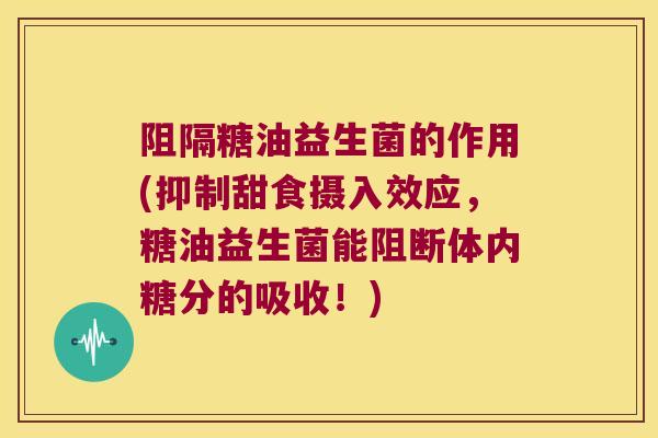 阻隔糖油益生菌的作用(抑制甜食摄入效应，糖油益生菌能阻断体内糖分的吸收！)