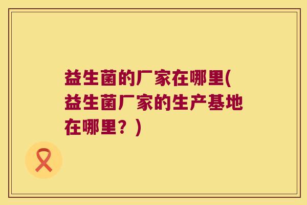 益生菌的厂家在哪里(益生菌厂家的生产基地在哪里?) 益生菌的厂家在哪里(益生菌厂家的生产基地在哪里?)